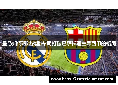 皇马如何通过战略布局打破巴萨长期主导西甲的格局