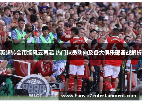 英超转会市场风云再起 热门球员动向及各大俱乐部备战解析